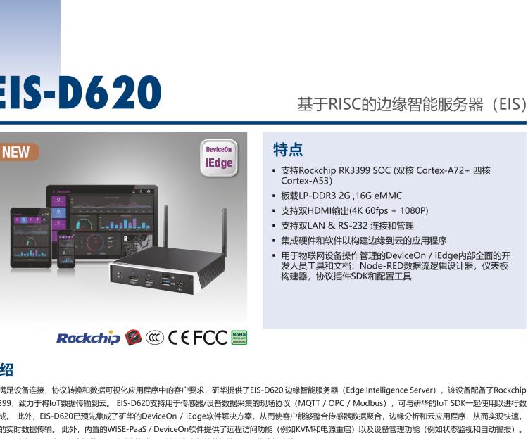 研華EIS-D620 研華EIS-D620，邊緣計算系統網關，基于Rockchip RK3399處理器，板載2GB內存，16GB eMMC 存儲，低功耗邊緣智能設備，具備豐富擴展接口 2 x LAN，1 x COM，1 x USB，2 x HDMI等，體積非常小巧，適用于邊緣設備控制及數據采集等應用場景。